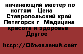 начинающий мастер по ногтям › Цена ­ 400 - Ставропольский край, Пятигорск г. Медицина, красота и здоровье » Другое   